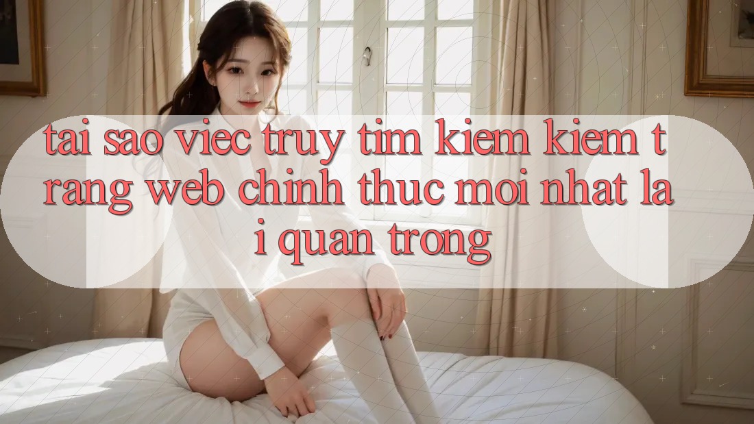 Tại Sao Việc Truy tìm kiếm Kiếm “Trang web Chính Thức Mới Nhất” Lại Quan Trọng? Tại Sao Việc Truy tìm kiếm Kiếm “Trang web Chính Thức Mới Nhất” Lại Quan Trọng?