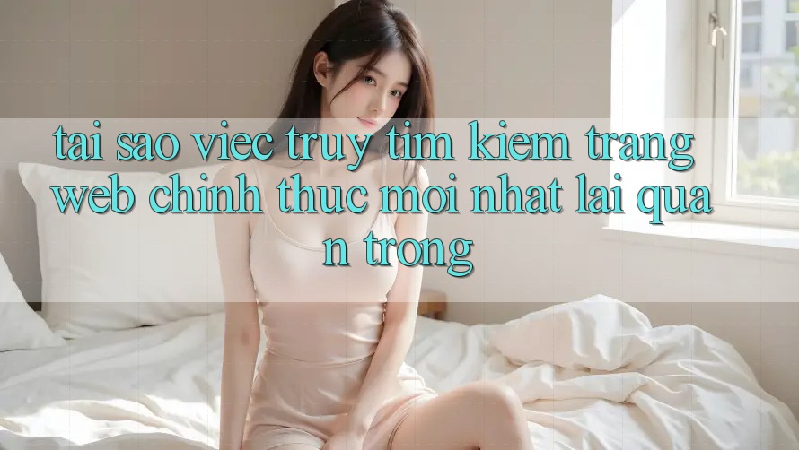 Tại Sao Việc Truy tìm kiếm “Trang web Chính Thức Mới Nhất” Lại Quan Trọng?