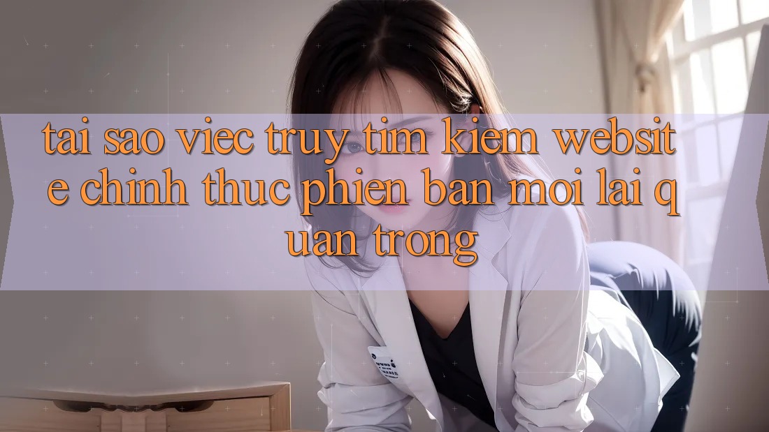 Tại Sao Việc Truy tìm Kiếm “Website Chính Thức Phiên bản mới” Lại Quan Trọng? Tại Sao Việc Truy tìm Kiếm “Website Chính Thức Phiên bản mới” Lại Quan Trọng?