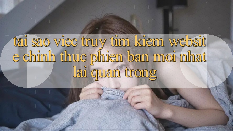 Tại Sao Việc Truy tìm Kiếm “Website Chính Thức Phiên bản mới Nhất” Lại Quan Trọng?