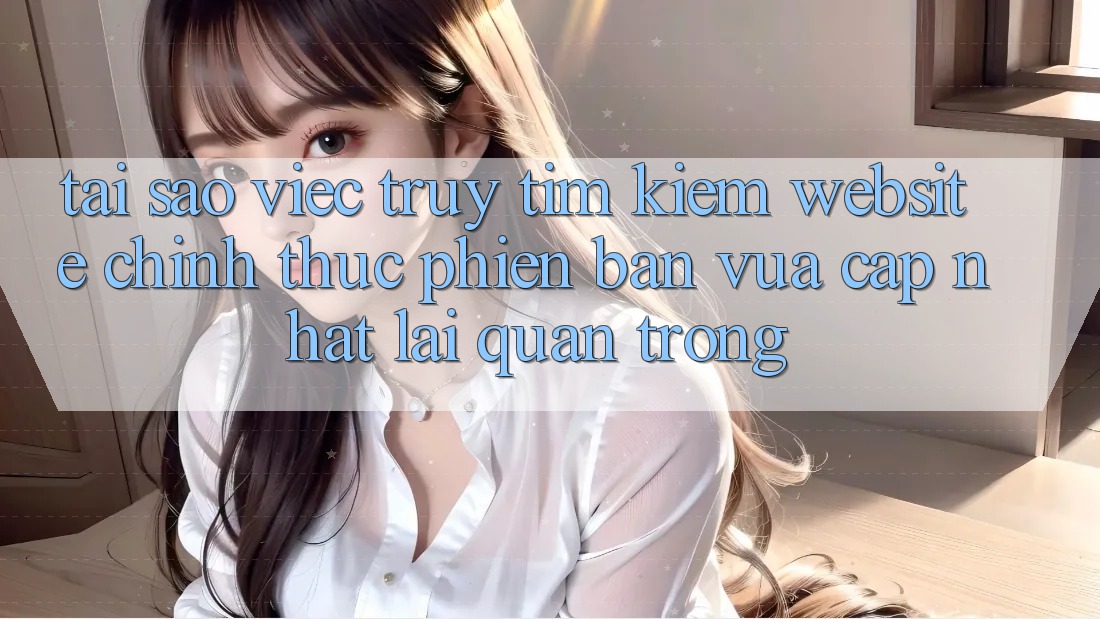 Tại Sao Việc Truy tìm Kiếm “Website Chính Thức Phiên bản vừa cập nhật” Lại Quan Trọng? Tại Sao Việc Truy tìm Kiếm “Website Chính Thức Phiên bản vừa cập nhật” Lại Quan Trọng?
