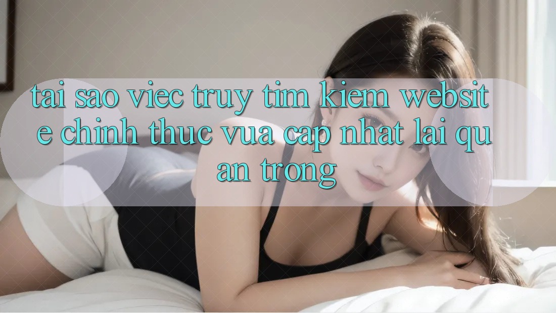 Tại Sao Việc Truy tìm Kiếm “Website Chính Thức Vừa cập nhật” Lại Quan Trọng? Tại Sao Việc Truy tìm Kiếm “Website Chính Thức Vừa cập nhật” Lại Quan Trọng?