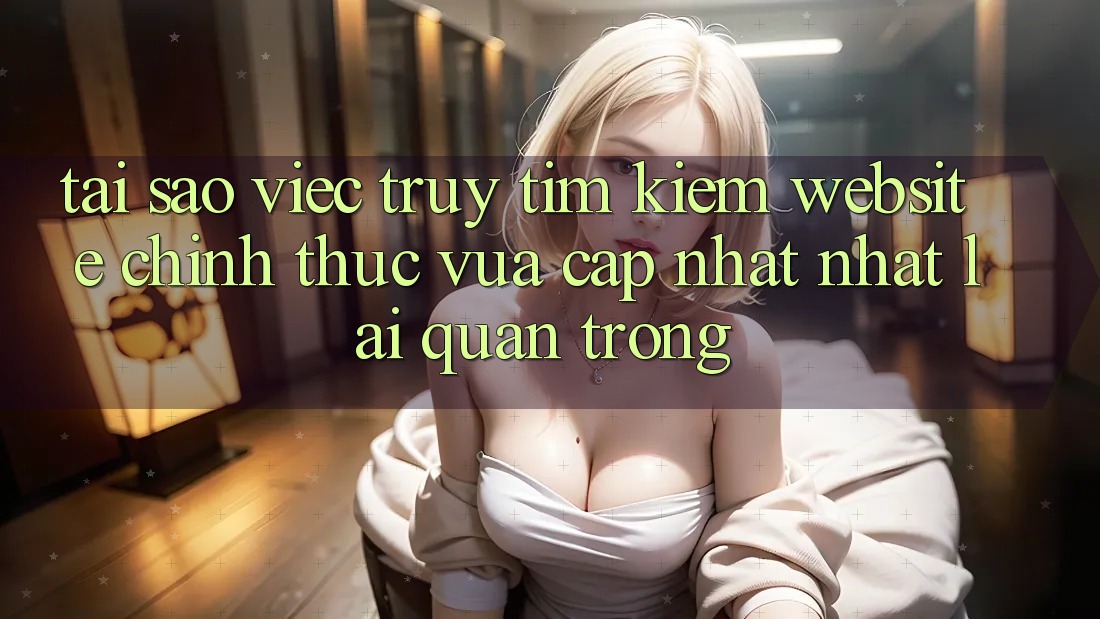 Tại Sao Việc Truy tìm Kiếm “Website Chính Thức Vừa cập nhật Nhất” Lại Quan Trọng?