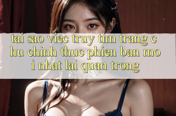 Tại Sao Việc Truy tìm “Trang chủ Chính Thức Phiên bản mới Nhất” Lại Quan Trọng? Tại Sao Việc Truy tìm “Trang chủ Chính Thức Phiên bản mới Nhất” Lại Quan Trọng?