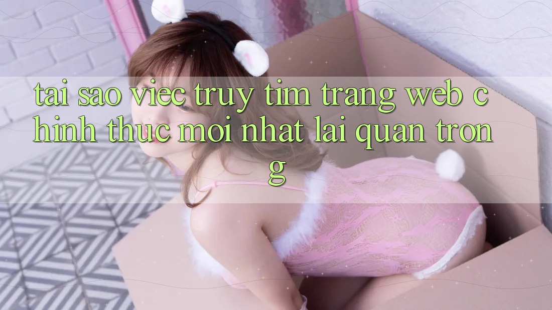 Tại Sao Việc Truy tìm “Trang web Chính Thức Mới Nhất” Lại Quan Trọng?