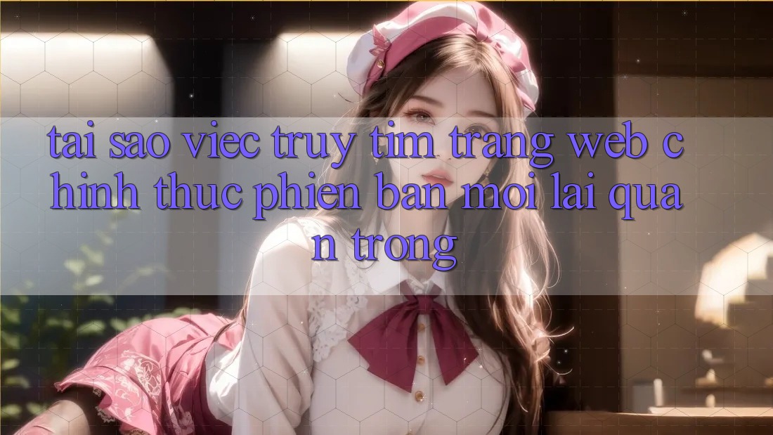Tại Sao Việc Truy tìm “Trang web Chính Thức Phiên bản mới” Lại Quan Trọng?