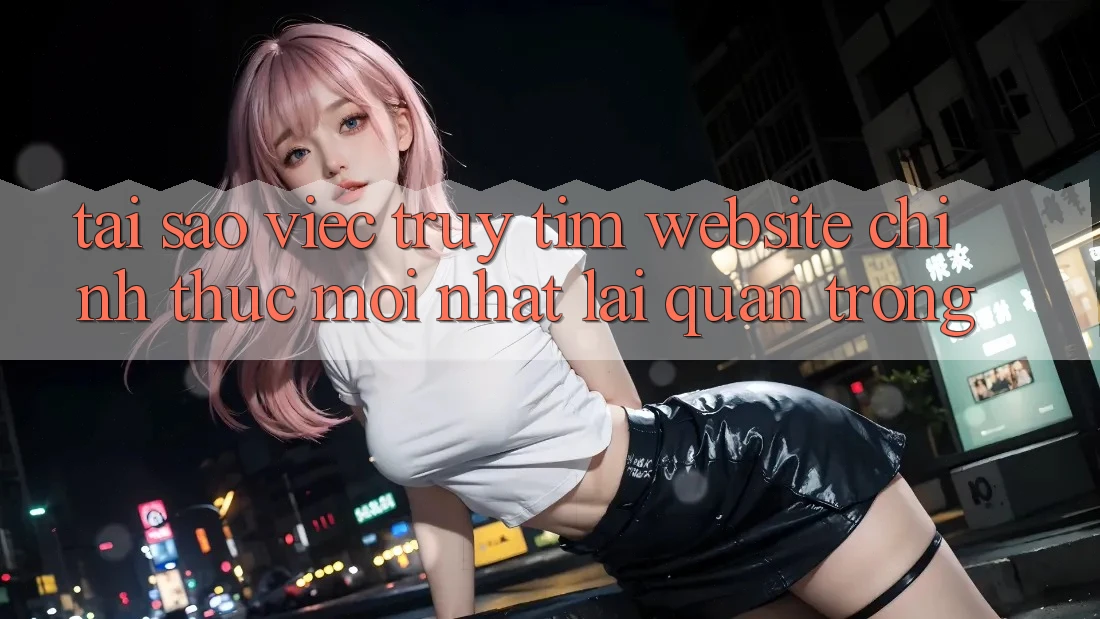 Tại Sao Việc Truy tìm “Website Chính Thức Mới nhất” Lại Quan Trọng?