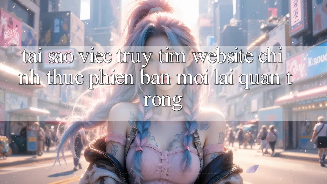 Tại Sao Việc Truy tìm “Website Chính Thức Phiên bản mới” Lại Quan Trọng?