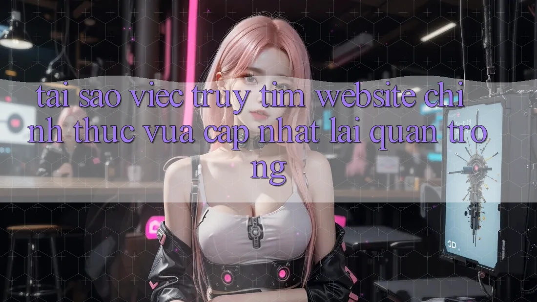 Tại Sao Việc Truy tìm “Website Chính Thức Vừa cập nhật” Lại Quan Trọng?