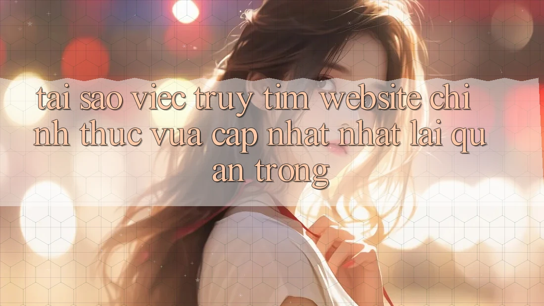 Tại Sao Việc Truy tìm “Website Chính Thức Vừa cập nhật Nhất” Lại Quan Trọng?