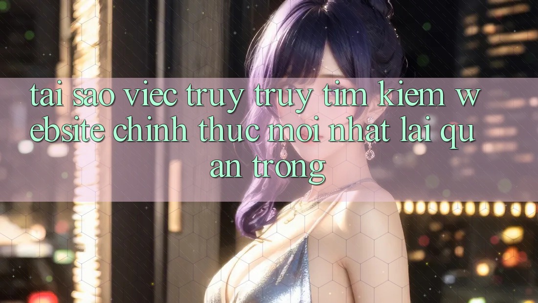 Tại Sao Việc Truy truy tìm kiếm “Website Chính Thức Mới Nhất” Lại Quan Trọng?