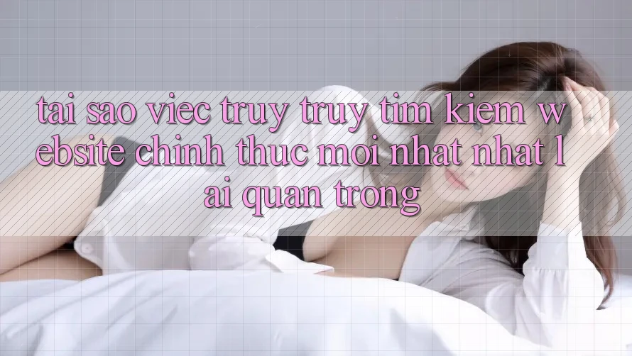 Tại Sao Việc Truy truy tìm Kiếm “Website Chính Thức Mới nhất Nhất” Lại Quan Trọng? Tại Sao Việc Truy truy tìm Kiếm “Website Chính Thức Mới nhất Nhất” Lại Quan Trọng?