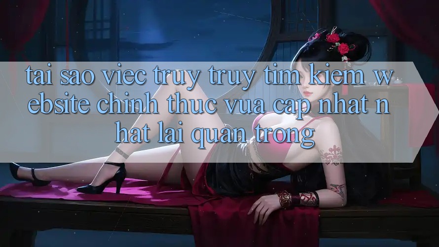 Tại Sao Việc Truy truy tìm Kiếm “Website Chính Thức Vừa cập nhật Nhất” Lại Quan Trọng?