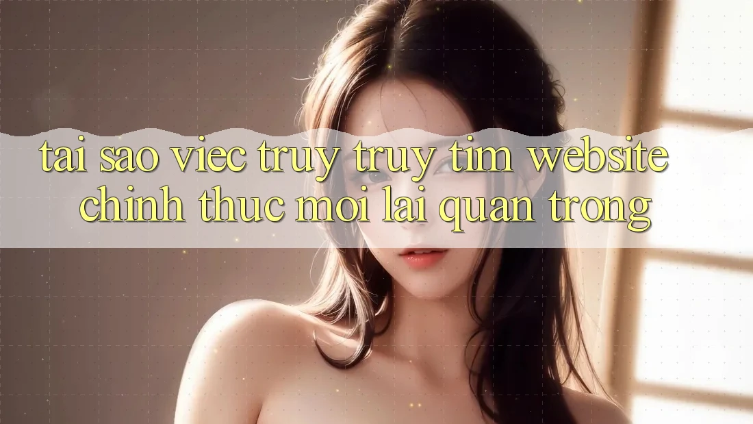 Tại Sao Việc Truy truy tìm “Website Chính Thức Mới” Lại Quan Trọng? Tại Sao Việc Truy truy tìm “Website Chính Thức Mới” Lại Quan Trọng?