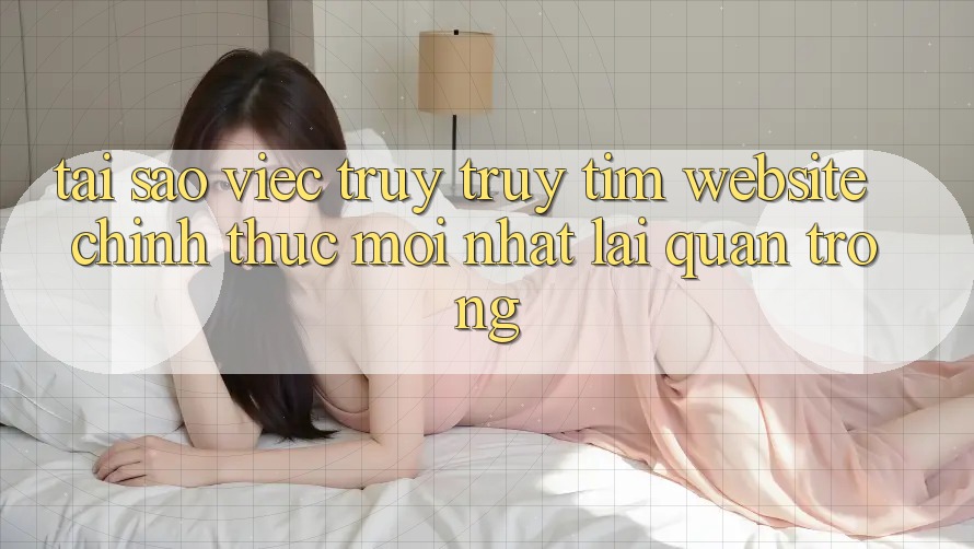 Tại Sao Việc Truy truy tìm “Website Chính Thức Mới Nhất” Lại Quan Trọng?