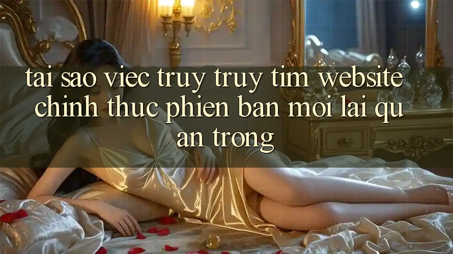 Tại Sao Việc Truy truy tìm “Website Chính Thức Phiên bản mới” Lại Quan Trọng?