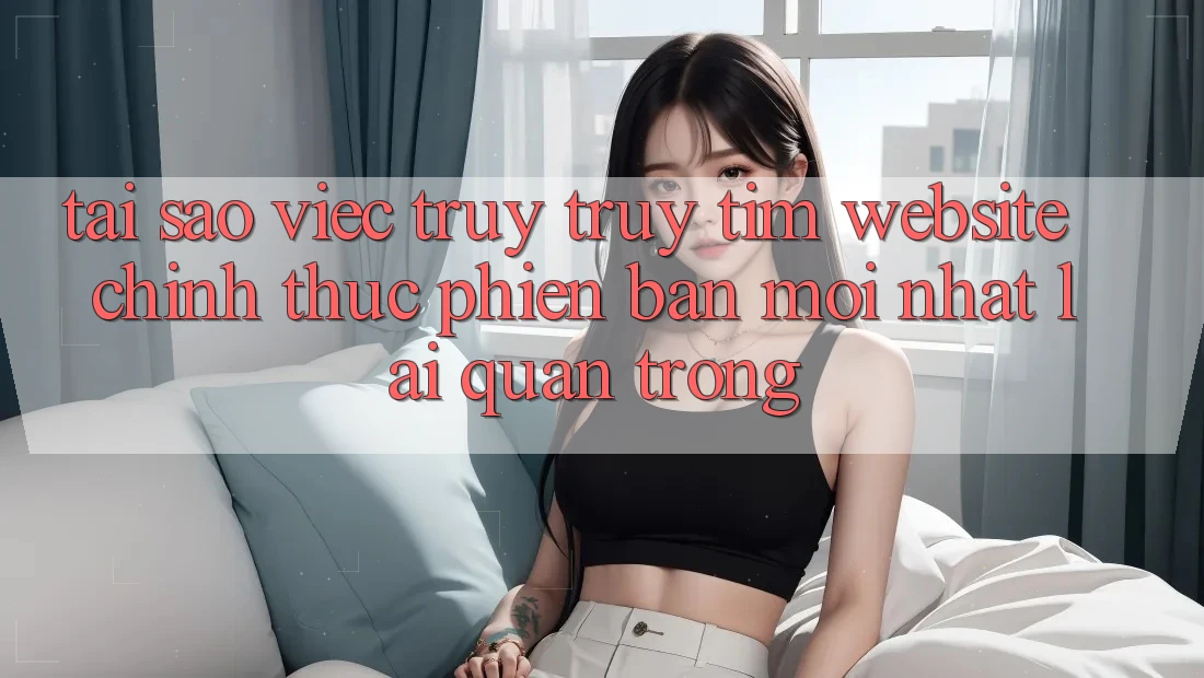Tại Sao Việc Truy truy tìm “Website Chính Thức Phiên bản mới nhất” Lại Quan Trọng? Tại Sao Việc Truy truy tìm “Website Chính Thức Phiên bản mới nhất” Lại Quan Trọng?