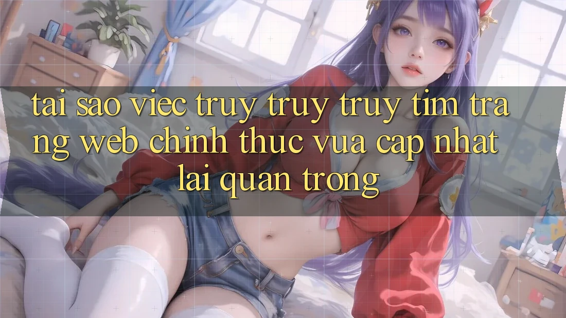 Tại Sao Việc Truy truy truy tìm “Trang web Chính Thức Vừa cập nhật” Lại Quan Trọng?