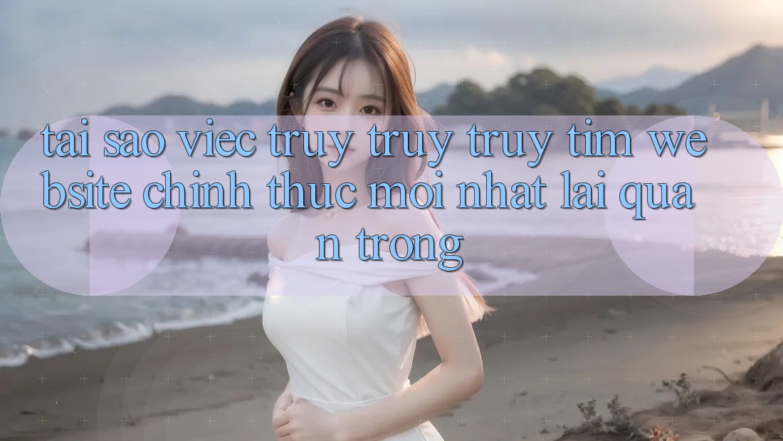 Tại Sao Việc Truy truy truy tìm “Website Chính Thức Mới Nhất” Lại Quan Trọng? Tại Sao Việc Truy truy truy tìm “Website Chính Thức Mới Nhất” Lại Quan Trọng?