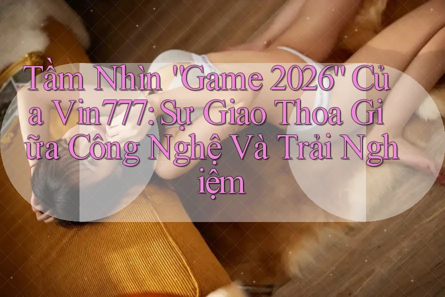 Tầm Nhìn “Game 2026” Của Vin777: Sự Giao Thoa Giữa Công Nghệ Và Trải Nghiệm Tầm Nhìn “Game 2026” Của Vin777: Sự Giao Thoa Giữa Công Nghệ Và Trải Nghiệm