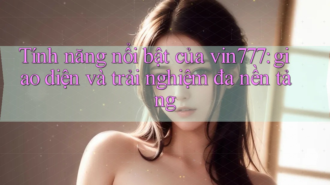 Tính năng nổi bật của vin777: giao diện và trải nghiệm đa nền tảng