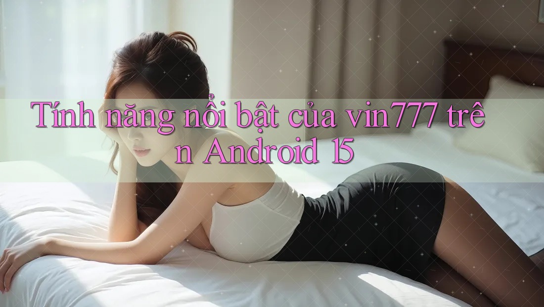Tính năng nổi bật của vin777 trên Android 15