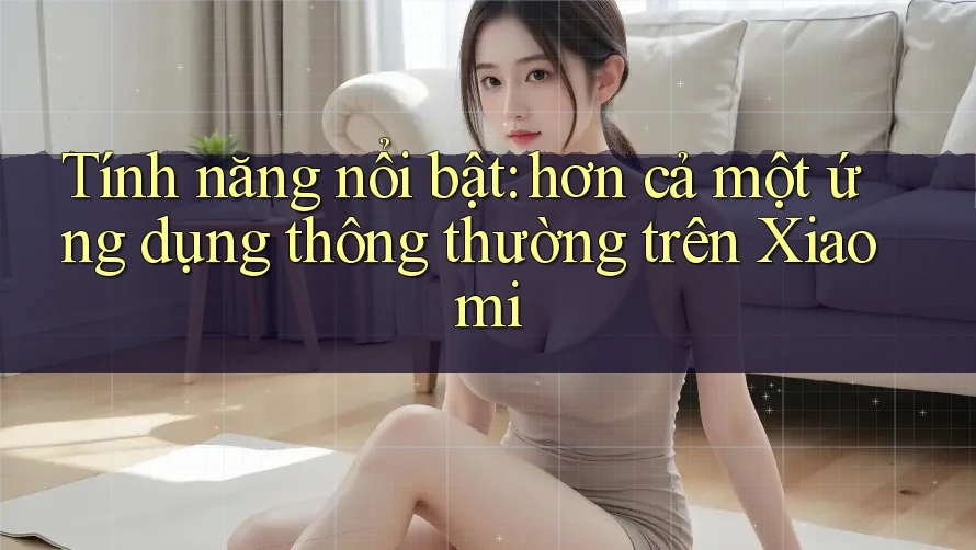 Tính năng nổi bật: hơn cả một ứng dụng thông thường trên Xiaomi