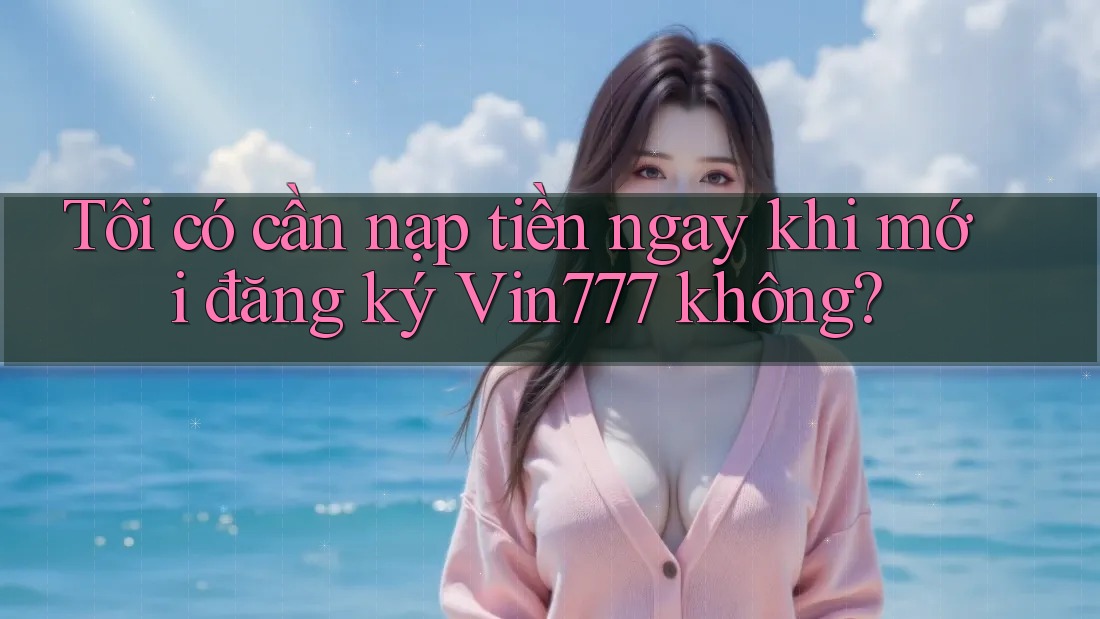 Tôi có cần nạp tiền ngay khi mới đăng ký vin777 không?