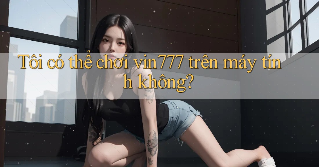 Tôi có thể chơi vin777 trên máy tính không?