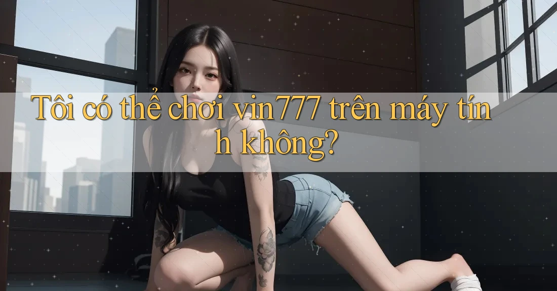 Tôi có thể chơi vin777 trên máy tính không?