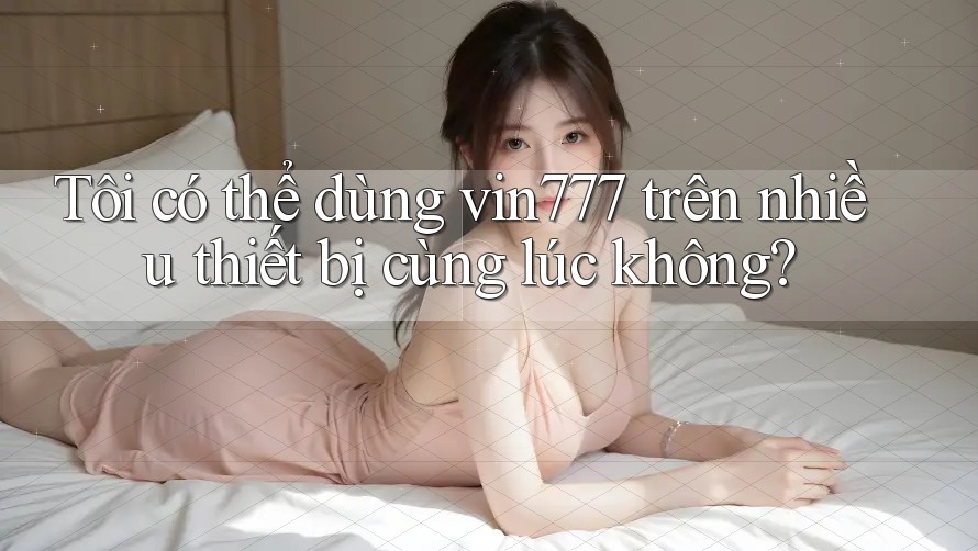 Tôi có thể dùng vin777 trên nhiều thiết bị cùng lúc không?