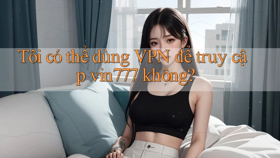 Tôi có thể dùng VPN để truy cập vin777 không?