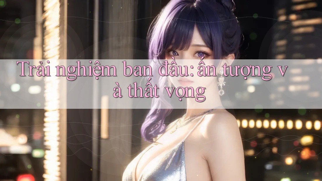 Trải nghiệm ban đầu: ấn tượng và thất vọng