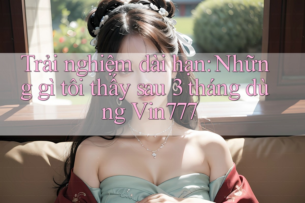 Trải nghiệm dài hạn: Những gì tôi thấy sau 3 tháng dùng Vin777