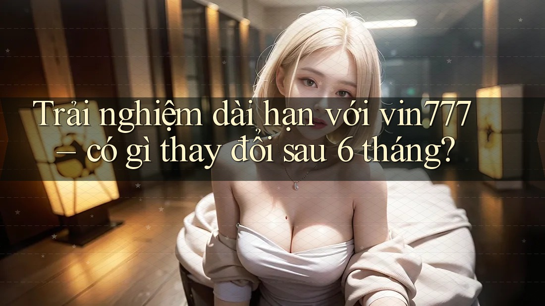 Trải nghiệm dài hạn với vin777 – có gì thay đổi sau 6 tháng?