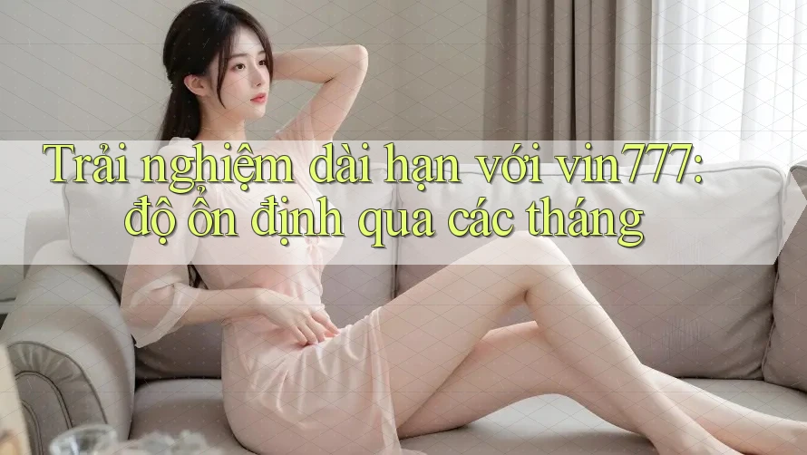 Trải nghiệm dài hạn với vin777: độ ổn định qua các tháng