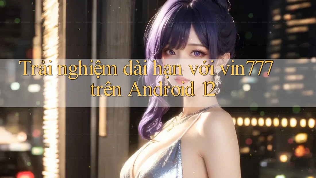 Trải nghiệm dài hạn với vin777 trên Android 12