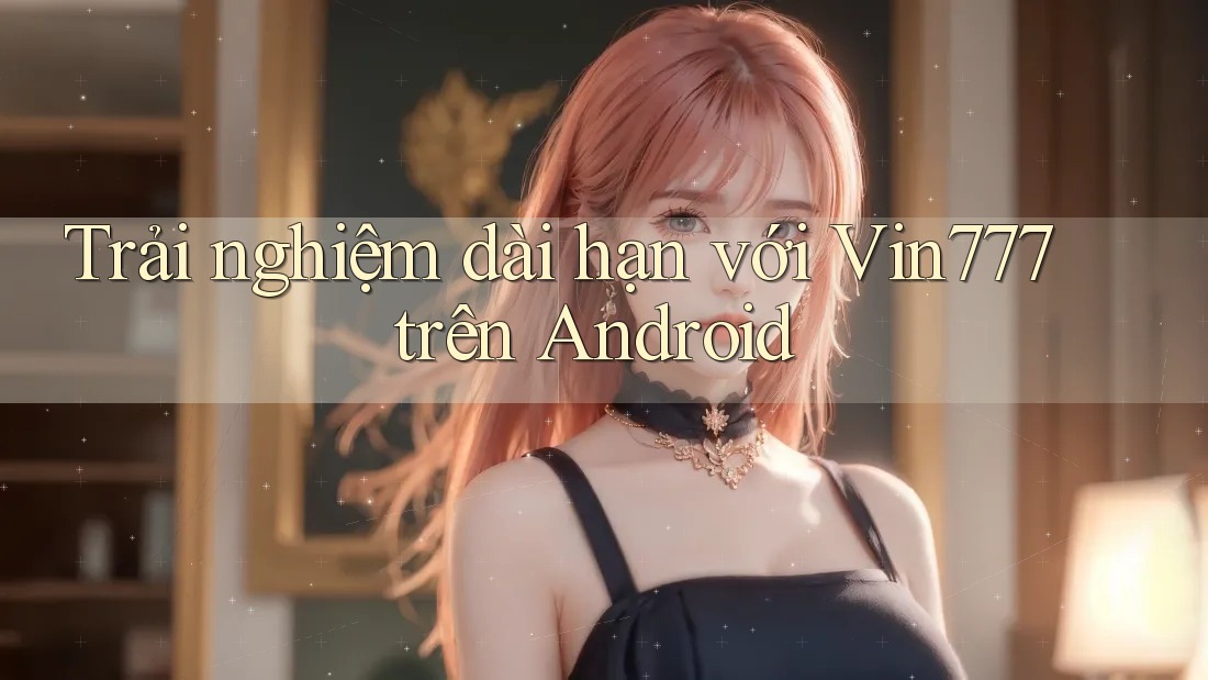 Trải nghiệm dài hạn với Vin777 trên Android