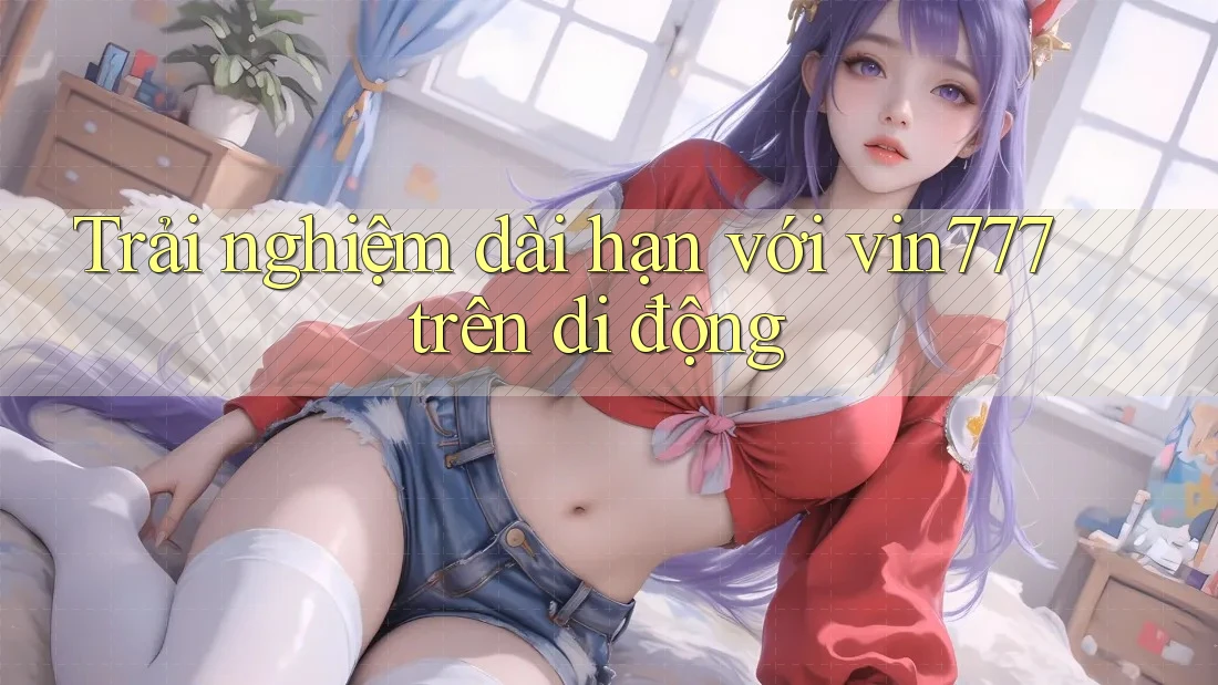 Trải nghiệm dài hạn với vin777 trên di động