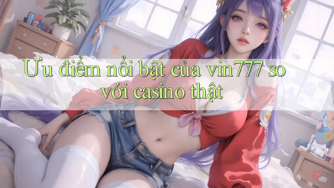 Ưu điểm nổi bật của vin777 so với casino thật