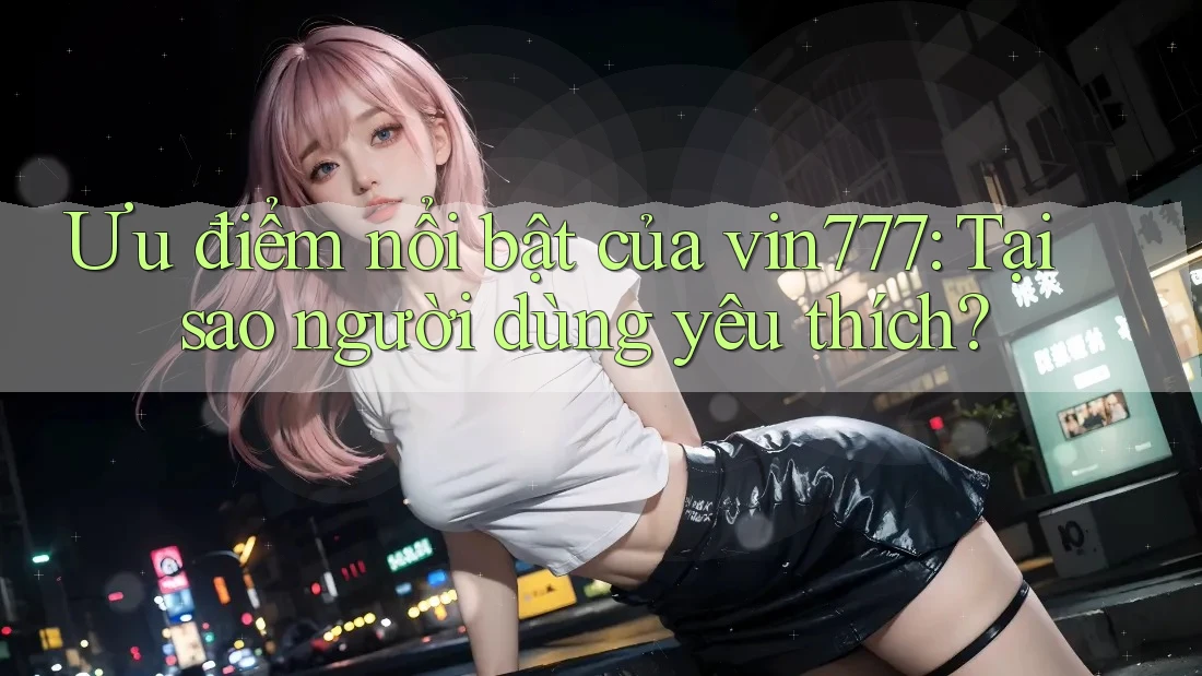 Ưu điểm nổi bật của vin777: Tại sao người dùng yêu thích?
