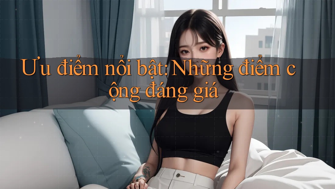 Ưu điểm nổi bật: Những điểm cộng đáng giá