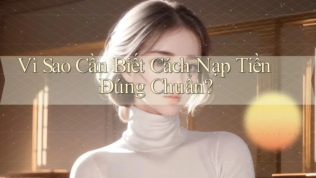 Vì Sao Cần Biết Cách Nạp Tiền Đúng Chuẩn?