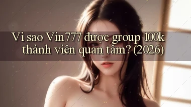 Vì sao Vin777 được group 100k thành viên quan tâm (2026)