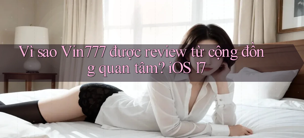 Vì sao Vin777 được review từ cộng đồng quan tâm iOS 17