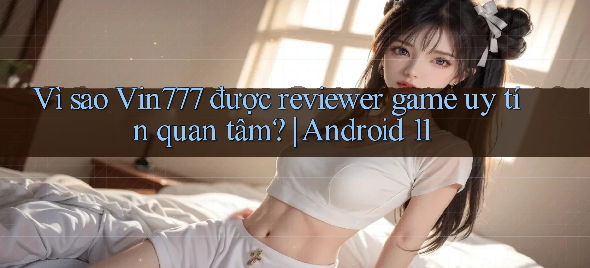 Vì sao Vin777 được reviewer game uy tín quan tâm Android 11