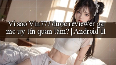 Vì sao Vin777 được reviewer game uy tín quan tâm Android 11