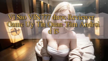 Vì sao vin777 được reviewer game uy tín quan tâm Android 15