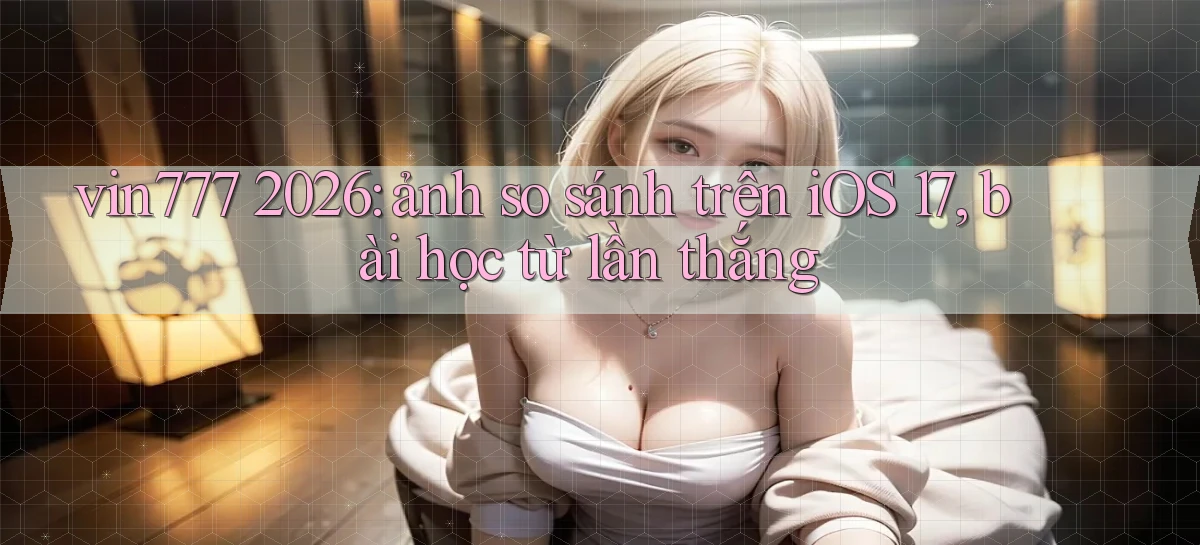 vin777 2026 ảnh so sánh trên iOS 17, bài học từ lần thắng