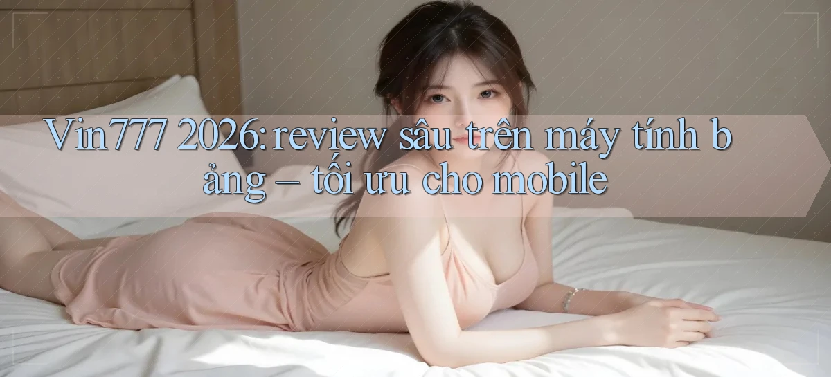 Vin777 2026 review sâu trên máy tính bảng tối ưu cho mobile